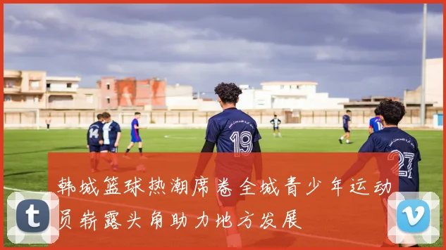韩城篮球热潮席卷全城青少年运动员崭露头角助力地方发展