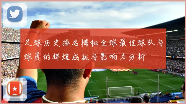 足球历史排名揭秘全球最佳球队与球员的辉煌成就与影响力分析