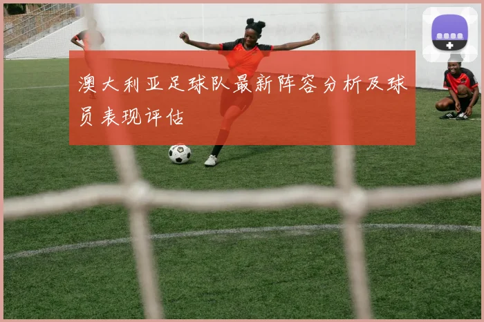 澳大利亚足球队最新阵容分析及球员表现评估