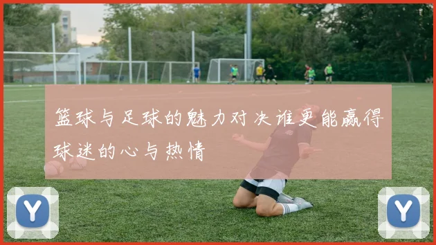 篮球与足球的魅力对决谁更能赢得球迷的心与热情
