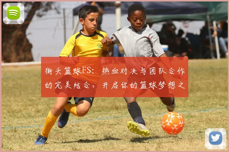 街头篮球FS：热血对决与团队合作的完美结合，开启你的篮球梦想之旅